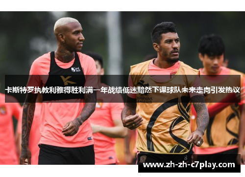 卡斯特罗执教利雅得胜利满一年战绩低迷黯然下课球队未来走向引发热议 卡斯特罗执教利雅得胜利满一年战绩低迷黯然下课球队未来走向引发热议