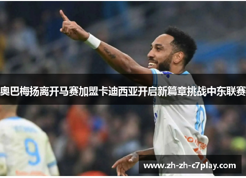 奥巴梅扬离开马赛加盟卡迪西亚开启新篇章挑战中东联赛