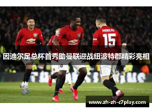 因迪尔足总杯首秀助曼联迎战纽波特郡精彩亮相 因迪尔足总杯首秀助曼联迎战纽波特郡精彩亮相